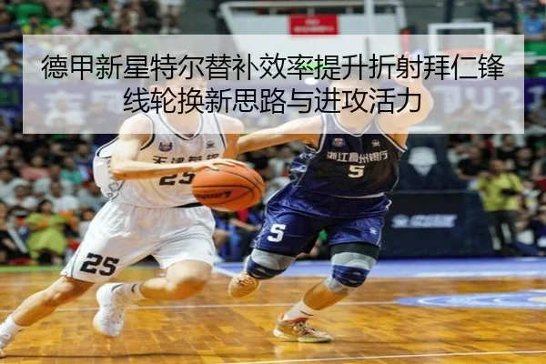 德甲新星特尔替补效率提升折射拜仁锋线轮换新思路与进攻活力